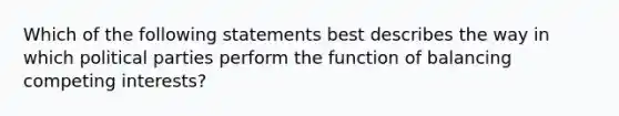 Which of the following statements best describes the way in which political parties perform the function of balancing competing interests?