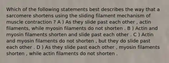 Which of the following statements best describes the way that a sarcomere shortens using the sliding filament mechanism of muscle contraction ? A ) As they slide past each other , actin filaments, while myosin filaments do not shorten . B ) Actin and myosin filaments shorten and slide past each other . C ) Actin and myosin filaments do not shorten , but they do slide past each other . D ) As they slide past each other , myosin filaments shorten , while actin filaments do not shorten .