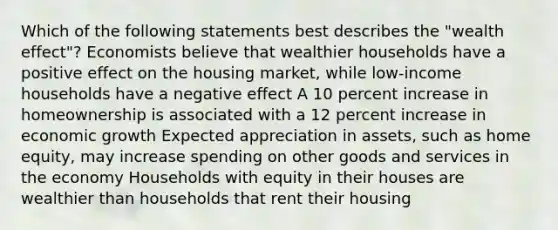 Which of the following statements best describes the "wealth effect"? Economists believe that wealthier households have a positive effect on the housing market, while low-income households have a negative effect A 10 percent increase in homeownership is associated with a 12 percent increase in economic growth Expected appreciation in assets, such as home equity, may increase spending on other goods and services in the economy Households with equity in their houses are wealthier than households that rent their housing