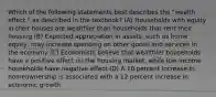 Which of the following statements best describes the "wealth effect," as described in the textbook? (A) Households with equity in their houses are wealthier than households that rent their housing (B) Expected appreciation in assets, such as home equity, may increase spending on other goods and services in the economy (C) Economists believe that wealthier households have a positive effect on the housing market, while low-income households have negative effect (D) A 10 percent increase in homeownership is associated with a 12 percent increase in economic growth