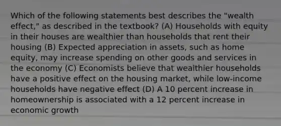 Which of the following statements best describes the "wealth effect," as described in the textbook? (A) Households with equity in their houses are wealthier than households that rent their housing (B) Expected appreciation in assets, such as home equity, may increase spending on other goods and services in the economy (C) Economists believe that wealthier households have a positive effect on the housing market, while low-income households have negative effect (D) A 10 percent increase in homeownership is associated with a 12 percent increase in economic growth