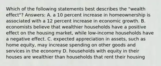 Which of the following statements best describes the "wealth effect"? Answers: A. a 10 percent increase in homeownership is associated with a 12 percent increase in economic growth. B. economists believe that wealthier households have a positive effect on the housing market, while low-income households have a negative effect. C. expected appreciation in assets, such as home equity, may increase spending on other goods and services in the economy D. households with equity in their houses are wealthier than households that rent their housing