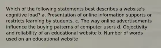 Which of the following statements best describes a website's cognitive load? a. Presentation of online information supports or restricts learning by students. c. The way online advertisements influence the buying patterns of computer users d. Objectivity and reliability of an educational website b. Number of words used on an educational website