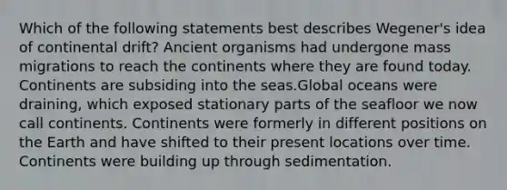 Which of the following statements best describes Wegener's idea of continental drift? Ancient organisms had undergone mass migrations to reach the continents where they are found today. Continents are subsiding into the seas.Global oceans were draining, which exposed stationary parts of the seafloor we now call continents. Continents were formerly in different positions on the Earth and have shifted to their present locations over time. Continents were building up through sedimentation.