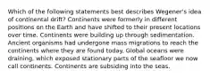 Which of the following statements best describes Wegener's idea of continental drift? Continents were formerly in different positions on the Earth and have shifted to their present locations over time. Continents were building up through sedimentation. Ancient organisms had undergone mass migrations to reach the continents where they are found today. Global oceans were draining, which exposed stationary parts of the seafloor we now call continents. Continents are subsiding into the seas.