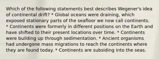 Which of the following statements best describes Wegener's idea of continental drift? * Global oceans were draining, which exposed stationary parts of the seafloor we now call continents. * Continents were formerly in different positions on the Earth and have shifted to their present locations over time. * Continents were building up through sedimentation. * Ancient organisms had undergone mass migrations to reach the continents where they are found today. * Continents are subsiding into the seas.