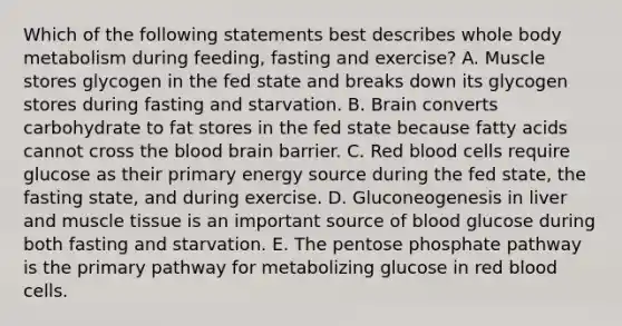 Which of the following statements best describes whole body metabolism during feeding, fasting and exercise? A. Muscle stores glycogen in the fed state and breaks down its glycogen stores during fasting and starvation. B. Brain converts carbohydrate to fat stores in the fed state because fatty acids cannot cross <a href='https://www.questionai.com/knowledge/k7oXMfj7lk-the-blood' class='anchor-knowledge'>the blood</a> brain barrier. C. Red blood cells require glucose as their primary energy source during the fed state, the fasting state, and during exercise. D. Gluconeogenesis in liver and <a href='https://www.questionai.com/knowledge/kMDq0yZc0j-muscle-tissue' class='anchor-knowledge'>muscle tissue</a> is an important source of blood glucose during both fasting and starvation. E. The pentose phosphate pathway is the primary pathway for metabolizing glucose in red blood cells.