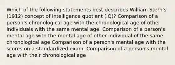 Which of the following statements best describes William Stern's (1912) concept of intelligence quotient (IQ)? Comparison of a person's chronological age with the chronological age of other individuals with the same mental age. Comparison of a person's mental age with the mental age of other individual of the same chronological age Comparison of a person's mental age with the scores on a standardized exam. Comparison of a person's mental age with their chronological age