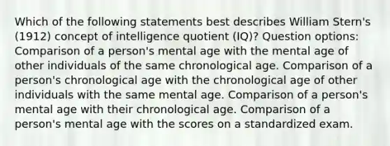 Which of the following statements best describes William Stern's (1912) concept of intelligence quotient (IQ)? Question options: Comparison of a person's mental age with the mental age of other individuals of the same chronological age. Comparison of a person's chronological age with the chronological age of other individuals with the same mental age. Comparison of a person's mental age with their chronological age. Comparison of a person's mental age with the scores on a standardized exam.