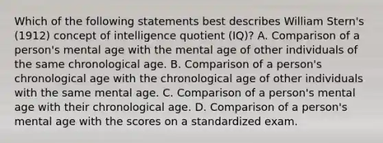 Which of the following statements best describes William Stern's (1912) concept of intelligence quotient (IQ)? A. Comparison of a person's mental age with the mental age of other individuals of the same chronological age. B. Comparison of a person's chronological age with the chronological age of other individuals with the same mental age. C. Comparison of a person's mental age with their chronological age. D. Comparison of a person's mental age with the scores on a standardized exam.