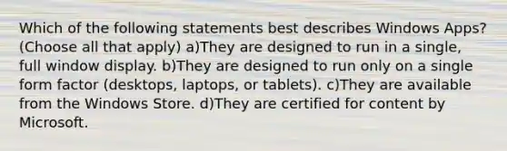 Which of the following statements best describes Windows Apps? (Choose all that apply) a)They are designed to run in a single, full window display. b)They are designed to run only on a single form factor (desktops, laptops, or tablets). c)They are available from the Windows Store. d)They are certified for content by Microsoft.