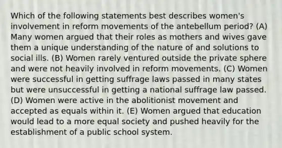 Which of the following statements best describes women's involvement in reform movements of the antebellum period? (A) Many women argued that their roles as mothers and wives gave them a unique understanding of the nature of and solutions to social ills. (B) Women rarely ventured outside the private sphere and were not heavily involved in reform movements. (C) Women were successful in getting suffrage laws passed in many states but were unsuccessful in getting a national suffrage law passed. (D) Women were active in the abolitionist movement and accepted as equals within it. (E) Women argued that education would lead to a more equal society and pushed heavily for the establishment of a public school system.