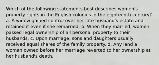 Which of the following statements best describes women's property rights in the English colonies in the eighteenth century? a. A widow gained control over her late husband's estate and retained it even if she remarried. b. When they married, women passed legal ownership of all personal property to their husbands. c. Upon marriage, sons and daughters usually received equal shares of the family property. d. Any land a woman owned before her marriage reverted to her ownership at her husband's death.