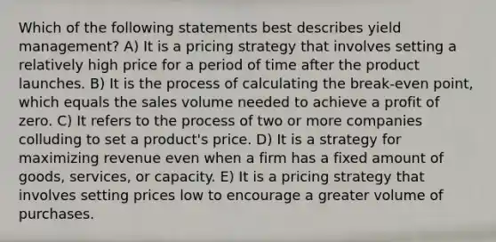 Which of the following statements best describes yield management? A) It is a pricing strategy that involves setting a relatively high price for a period of time after the product launches. B) It is the process of calculating the break-even point, which equals the sales volume needed to achieve a profit of zero. C) It refers to the process of two or more companies colluding to set a product's price. D) It is a strategy for maximizing revenue even when a firm has a fixed amount of goods, services, or capacity. E) It is a pricing strategy that involves setting prices low to encourage a greater volume of purchases.