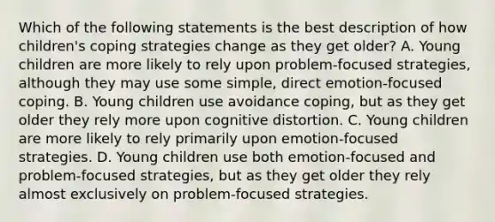 Which of the following statements is the best description of how children's coping strategies change as they get older? A. Young children are more likely to rely upon problem-focused strategies, although they may use some simple, direct emotion-focused coping. B. Young children use avoidance coping, but as they get older they rely more upon cognitive distortion. C. Young children are more likely to rely primarily upon emotion-focused strategies. D. Young children use both emotion-focused and problem-focused strategies, but as they get older they rely almost exclusively on problem-focused strategies.