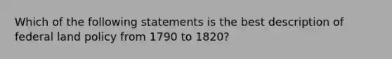 Which of the following statements is the best description of federal land policy from 1790 to 1820?