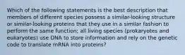 Which of the following statements is the best description that members of different species possess a similar-looking structure or similar-looking proteins that they use in a similar fashion to perform the same function; all living species (prokaryotes and eukaryotes) use DNA to store information and rely on the genetic code to translate mRNA into proteins?