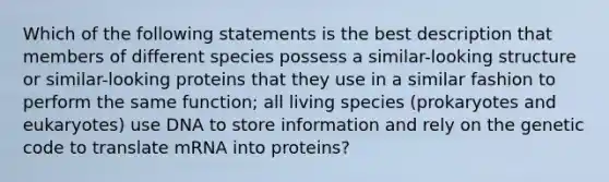 Which of the following statements is the best description that members of different species possess a similar-looking structure or similar-looking proteins that they use in a similar fashion to perform the same function; all living species (prokaryotes and eukaryotes) use DNA to store information and rely on the genetic code to translate mRNA into proteins?