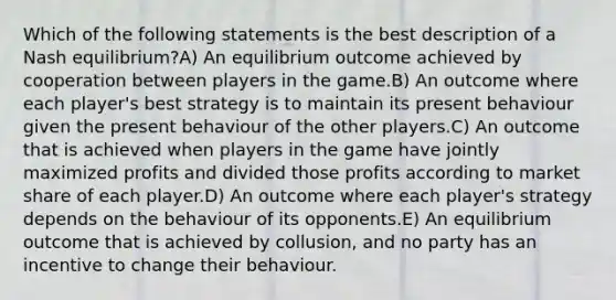 Which of the following statements is the best description of a Nash equilibrium?A) An equilibrium outcome achieved by cooperation between players in the game.B) An outcome where each player's best strategy is to maintain its present behaviour given the present behaviour of the other players.C) An outcome that is achieved when players in the game have jointly maximized profits and divided those profits according to market share of each player.D) An outcome where each player's strategy depends on the behaviour of its opponents.E) An equilibrium outcome that is achieved by collusion, and no party has an incentive to change their behaviour.