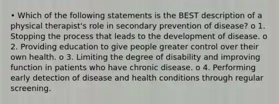 • Which of the following statements is the BEST description of a physical therapist's role in secondary prevention of disease? o 1. Stopping the process that leads to the development of disease. o 2. Providing education to give people greater control over their own health. o 3. Limiting the degree of disability and improving function in patients who have chronic disease. o 4. Performing early detection of disease and health conditions through regular screening.