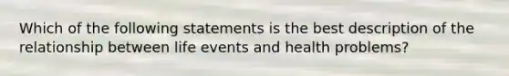 Which of the following statements is the best description of the relationship between life events and health problems?