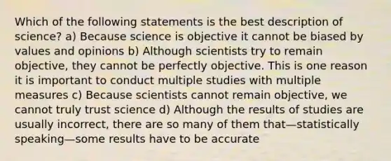 Which of the following statements is the best description of science? a) Because science is objective it cannot be biased by values and opinions b) Although scientists try to remain objective, they cannot be perfectly objective. This is one reason it is important to conduct multiple studies with multiple measures c) Because scientists cannot remain objective, we cannot truly trust science d) Although the results of studies are usually incorrect, there are so many of them that—statistically speaking—some results have to be accurate