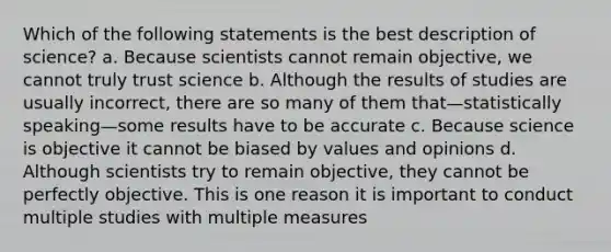 Which of the following statements is the best description of science? a. Because scientists cannot remain objective, we cannot truly trust science b. Although the results of studies are usually incorrect, there are so many of them that—statistically speaking—some results have to be accurate c. Because science is objective it cannot be biased by values and opinions d. Although scientists try to remain objective, they cannot be perfectly objective. This is one reason it is important to conduct multiple studies with multiple measures