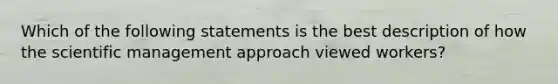 Which of the following statements is the best description of how the scientific management approach viewed workers?