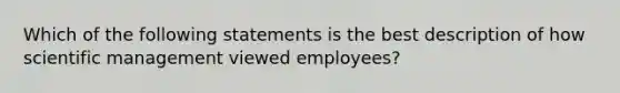 Which of the following statements is the best description of how scientific management viewed employees?