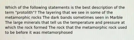 Which of the following statements is the best description of the term "protolith"? The layering that we see in some of the metamorphic rocks The dark bands sometimes seen in Marble The large minerals that tell us the temperature and pressure at which the rock formed The rock that the metamorphic rock used to be before it was metamorphosed