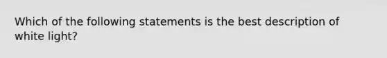 Which of the following statements is the best description of white light?