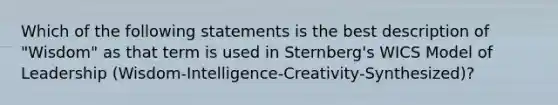 Which of the following statements is the best description of "Wisdom" as that term is used in Sternberg's WICS Model of Leadership (Wisdom-Intelligence-Creativity-Synthesized)?