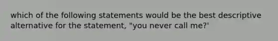 which of the following statements would be the best descriptive alternative for the statement, "you never call me?'