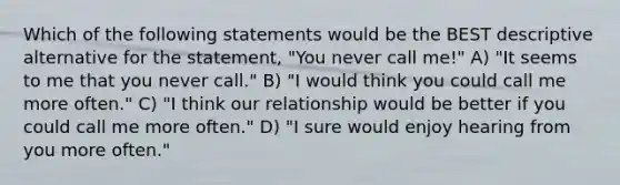 Which of the following statements would be the BEST descriptive alternative for the statement, "You never call me!" A) "It seems to me that you never call." B) "I would think you could call me more often." C) "I think our relationship would be better if you could call me more often." D) "I sure would enjoy hearing from you more often."