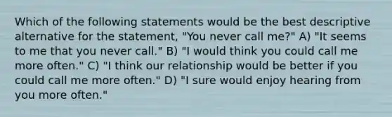 Which of the following statements would be the best descriptive alternative for the statement, "You never call me?" A) "It seems to me that you never call." B) "I would think you could call me more often." C) "I think our relationship would be better if you could call me more often." D) "I sure would enjoy hearing from you more often."