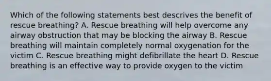 Which of the following statements best descrives the benefit of rescue breathing? A. Rescue breathing will help overcome any airway obstruction that may be blocking the airway B. Rescue breathing will maintain completely normal oxygenation for the victim C. Rescue breathing might defibrillate the heart D. Rescue breathing is an effective way to provide oxygen to the victim