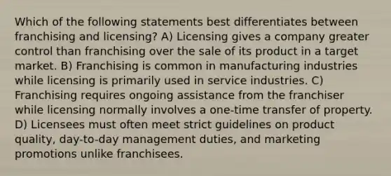 Which of the following statements best differentiates between franchising and licensing? A) Licensing gives a company greater control than franchising over the sale of its product in a target market. B) Franchising is common in manufacturing industries while licensing is primarily used in service industries. C) Franchising requires ongoing assistance from the franchiser while licensing normally involves a one-time transfer of property. D) Licensees must often meet strict guidelines on product quality, day-to-day management duties, and marketing promotions unlike franchisees.