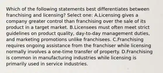 Which of the following statements best differentiates between franchising and licensing? Select one: A.Licensing gives a company greater control than franchising over the sale of its product in a target market. B.Licensees must often meet strict guidelines on product quality, day-to-day management duties, and marketing promotions unlike franchisees. C.Franchising requires ongoing assistance from the franchiser while licensing normally involves a one-time transfer of property. D.Franchising is common in manufacturing industries while licensing is primarily used in service industries.