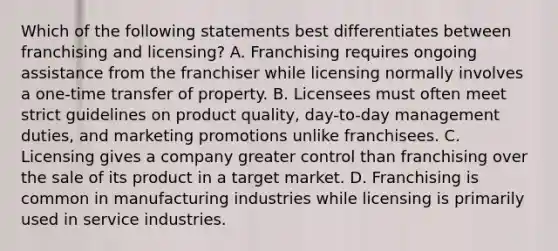 Which of the following statements best differentiates between franchising and licensing? A. Franchising requires ongoing assistance from the franchiser while licensing normally involves a one-time transfer of property. B. Licensees must often meet strict guidelines on product quality, day-to-day management duties, and marketing promotions unlike franchisees. C. Licensing gives a company greater control than franchising over the sale of its product in a target market. D. Franchising is common in manufacturing industries while licensing is primarily used in service industries.