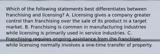 Which of the following statements best differentiates between franchising and licensing? A. Licensing gives a company greater control than franchising over the sale of its product in a target market. B. Franchising is common in manufacturing industries while licensing is primarily used in service industries. C. Franchising requires ongoing assistance from the franchiser while licensing normally involves a one-time transfer of property.