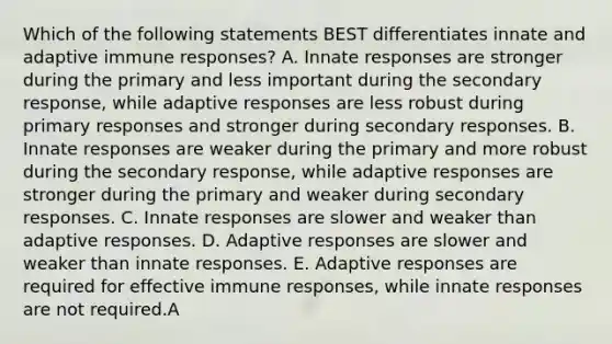 Which of the following statements BEST differentiates innate and adaptive immune responses? A. Innate responses are stronger during the primary and less important during the secondary response, while adaptive responses are less robust during primary responses and stronger during secondary responses. B. Innate responses are weaker during the primary and more robust during the secondary response, while adaptive responses are stronger during the primary and weaker during secondary responses. C. Innate responses are slower and weaker than adaptive responses. D. Adaptive responses are slower and weaker than innate responses. E. Adaptive responses are required for effective immune responses, while innate responses are not required.A