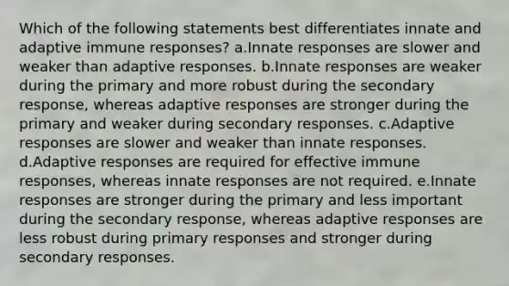 Which of the following statements best differentiates innate and adaptive immune responses? a.Innate responses are slower and weaker than adaptive responses. b.Innate responses are weaker during the primary and more robust during the secondary response, whereas adaptive responses are stronger during the primary and weaker during secondary responses. c.Adaptive responses are slower and weaker than innate responses. d.Adaptive responses are required for effective immune responses, whereas innate responses are not required. e.Innate responses are stronger during the primary and less important during the secondary response, whereas adaptive responses are less robust during primary responses and stronger during secondary responses.