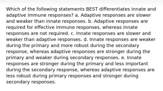 Which of the following statements BEST differentiates innate and adaptive immune responses? a. Adaptive responses are slower and weaker than innate responses. b. Adaptive responses are required for effective immune responses, whereas innate responses are not required. c. Innate responses are slower and weaker than adaptive responses. d. Innate responses are weaker during the primary and more robust during the secondary response, whereas adaptive responses are stronger during the primary and weaker during secondary responses. e. Innate responses are stronger during the primary and less important during the secondary response, whereas adaptive responses are less robust during primary responses and stronger during secondary responses.