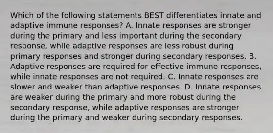 Which of the following statements BEST differentiates innate and adaptive immune responses? A. Innate responses are stronger during the primary and less important during the secondary response, while adaptive responses are less robust during primary responses and stronger during secondary responses. B. Adaptive responses are required for effective immune responses, while innate responses are not required. C. Innate responses are slower and weaker than adaptive responses. D. Innate responses are weaker during the primary and more robust during the secondary response, while adaptive responses are stronger during the primary and weaker during secondary responses.