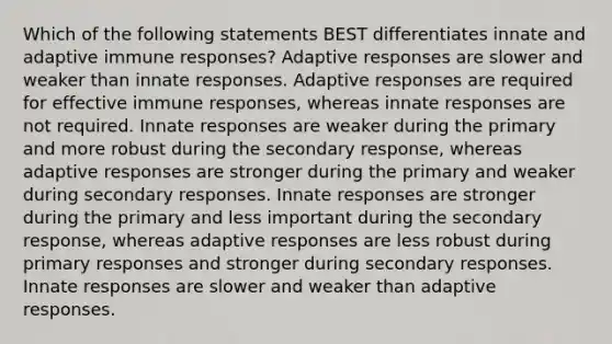 Which of the following statements BEST differentiates innate and adaptive immune responses? Adaptive responses are slower and weaker than innate responses. Adaptive responses are required for effective immune responses, whereas innate responses are not required. Innate responses are weaker during the primary and more robust during the secondary response, whereas adaptive responses are stronger during the primary and weaker during secondary responses. Innate responses are stronger during the primary and less important during the secondary response, whereas adaptive responses are less robust during primary responses and stronger during secondary responses. Innate responses are slower and weaker than adaptive responses.