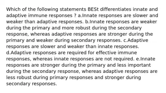 Which of the following statements BESt differentiates innate and adaptive immune responses ? a.Innate responses are slower and weaker than adaptive responses. b.Innate responses are weaker during the primary and more robust during the secondary response, whereas adaptive responses are stronger during the primary and weaker during secondary responses. c.Adaptive responses are slower and weaker than innate responses. d.Adaptive responses are required for effective immune responses, whereas innate responses are not required. e.Innate responses are stronger during the primary and less important during the secondary response, whereas adaptive responses are less robust during primary responses and stronger during secondary responses.