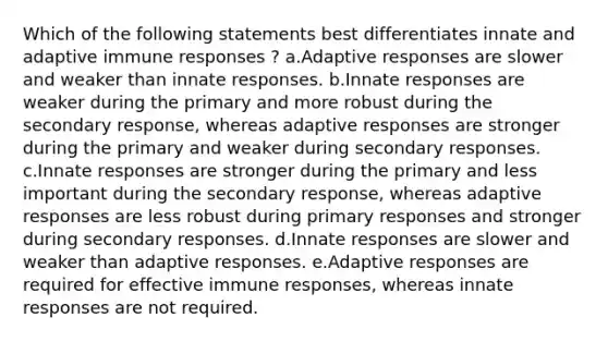 Which of the following statements best differentiates innate and adaptive immune responses ? a.Adaptive responses are slower and weaker than innate responses. b.Innate responses are weaker during the primary and more robust during the secondary response, whereas adaptive responses are stronger during the primary and weaker during secondary responses. c.Innate responses are stronger during the primary and less important during the secondary response, whereas adaptive responses are less robust during primary responses and stronger during secondary responses. d.Innate responses are slower and weaker than adaptive responses. e.Adaptive responses are required for effective immune responses, whereas innate responses are not required.