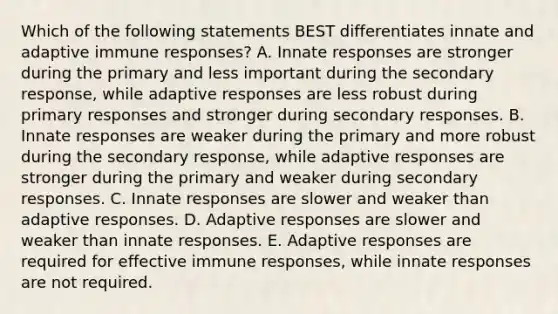 Which of the following statements BEST differentiates innate and adaptive immune responses? A. Innate responses are stronger during the primary and less important during the secondary response, while adaptive responses are less robust during primary responses and stronger during secondary responses. B. Innate responses are weaker during the primary and more robust during the secondary response, while adaptive responses are stronger during the primary and weaker during secondary responses. C. Innate responses are slower and weaker than adaptive responses. D. Adaptive responses are slower and weaker than innate responses. E. Adaptive responses are required for effective immune responses, while innate responses are not required.