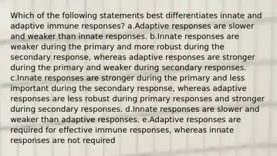 Which of the following statements best differentiates innate and adaptive immune responses? a.Adaptive responses are slower and weaker than innate responses. b.Innate responses are weaker during the primary and more robust during the secondary response, whereas adaptive responses are stronger during the primary and weaker during secondary responses. c.Innate responses are stronger during the primary and less important during the secondary response, whereas adaptive responses are less robust during primary responses and stronger during secondary responses. d.Innate responses are slower and weaker than adaptive responses. e.Adaptive responses are required for effective immune responses, whereas innate responses are not required