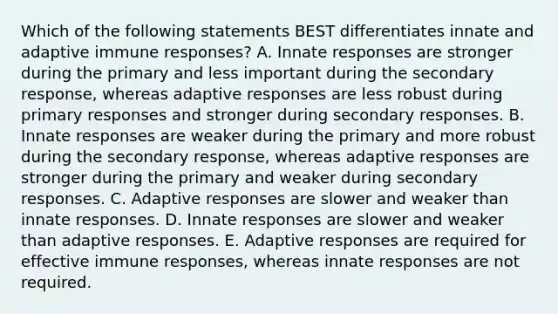 Which of the following statements BEST differentiates innate and adaptive immune responses? A. Innate responses are stronger during the primary and less important during the secondary response, whereas adaptive responses are less robust during primary responses and stronger during secondary responses. B. Innate responses are weaker during the primary and more robust during the secondary response, whereas adaptive responses are stronger during the primary and weaker during secondary responses. C. Adaptive responses are slower and weaker than innate responses. D. Innate responses are slower and weaker than adaptive responses. E. Adaptive responses are required for effective immune responses, whereas innate responses are not required.